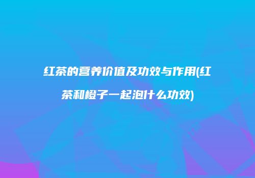 红茶的营养价值及功效与作用(红茶和橙子一起泡什么功效)
