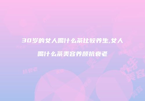30岁的女人喝什么茶比较养生,女人喝什么茶美容养颜抗衰老