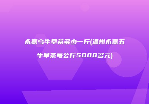 永嘉乌牛早茶多少一斤(温州永嘉五牛早茶每公斤5000多元)