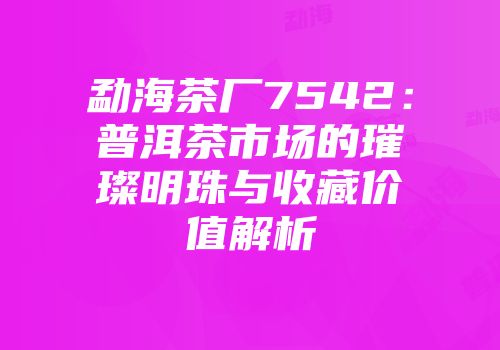 勐海茶厂7542：普洱茶市场的璀璨明珠与收藏价值解析