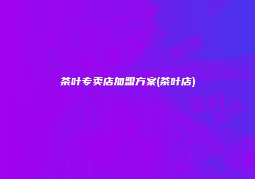 茶叶专卖店加盟方案(茶叶店)