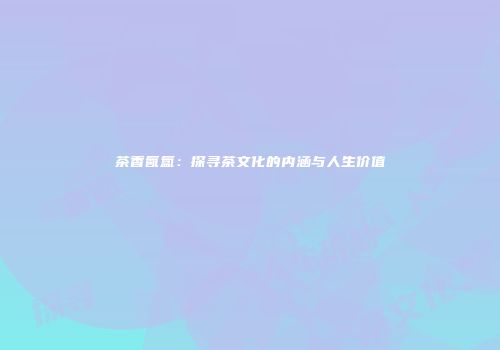 茶香氤氲：探寻茶文化的内涵与人生价值