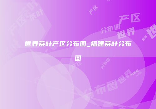 世界茶叶产区分布图_福建茶叶分布图