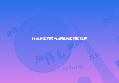 什么茶是发酵茶,那些茶是发酵过的