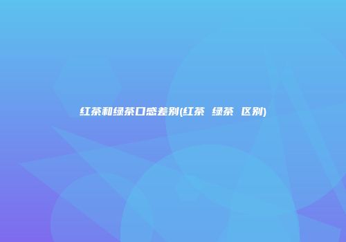 红茶和绿茶口感差别(红茶 绿茶 区别)