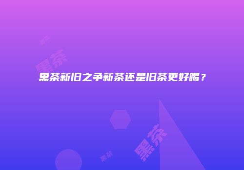 黑茶新旧之争新茶还是旧茶更好喝？