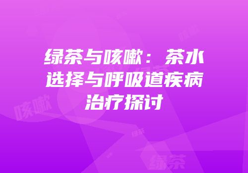 绿茶与咳嗽：茶水选择与呼吸道疾病治疗探讨