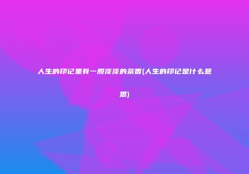 人生的印记里有一股淡淡的茶香(人生的印记是什么意思)