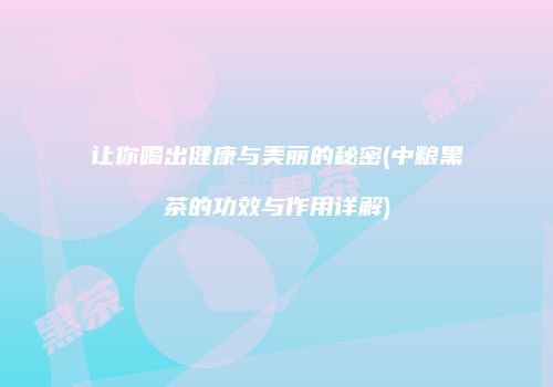 让你喝出健康与美丽的秘密(中粮黑茶的功效与作用详解)