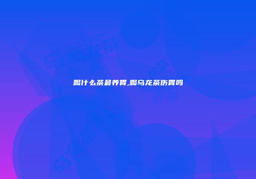 喝什么茶最养胃,喝乌龙茶伤胃吗