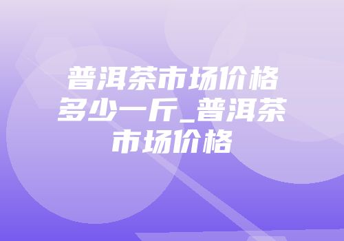 普洱茶市场价格多少一斤_普洱茶市场价格