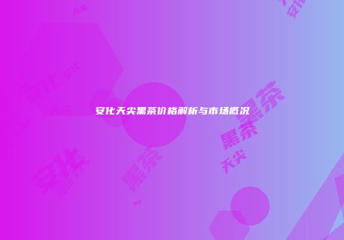 安化天尖黑茶价格解析与市场概况