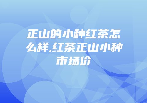 正山的小种红茶怎么样,红茶正山小种市场价