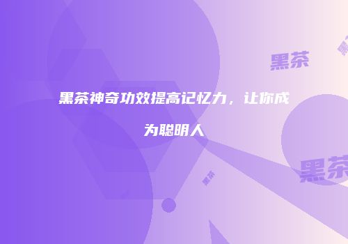 黑茶神奇功效提高记忆力，让你成为聪明人