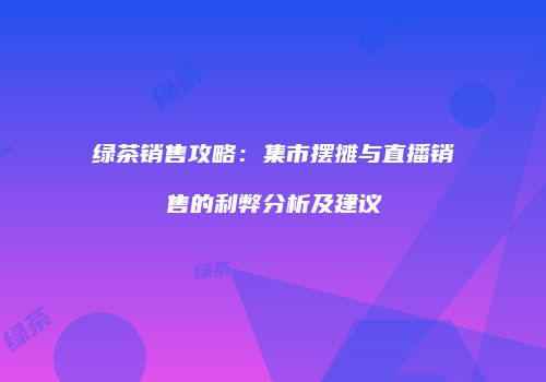绿茶销售攻略：集市摆摊与直播销售的利弊分析及建议