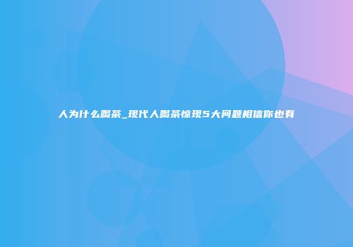 人为什么喝茶_现代人喝茶惊现5大问题相信你也有