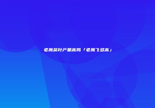 老鹰茶叶产量高吗「老鹰飞多高」