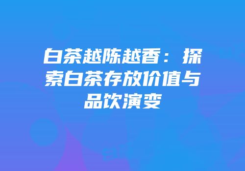 白茶越陈越香：探索白茶存放价值与品饮演变
