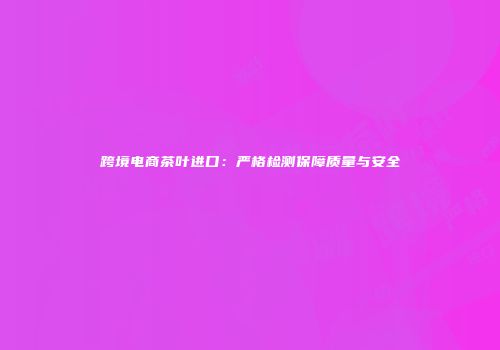 跨境电商茶叶进口：严格检测保障质量与安全