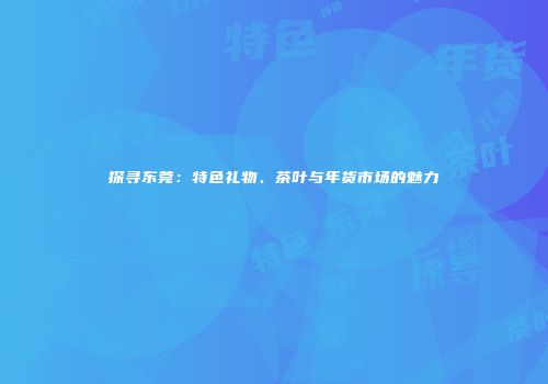 探寻东莞：特色礼物、茶叶与年货市场的魅力