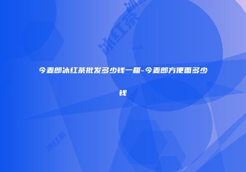 今麦郎冰红茶批发多少钱一箱-今麦郎方便面多少钱