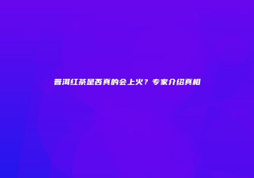 普洱红茶是否真的会上火？专家介绍真相