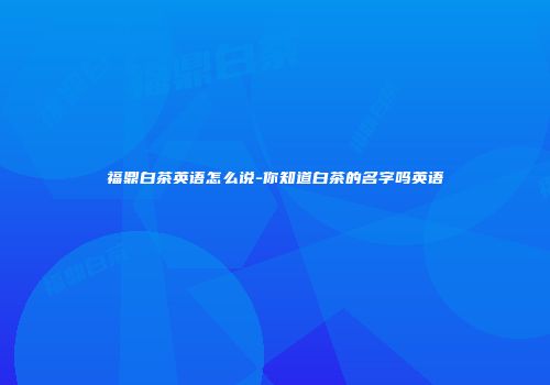 福鼎白茶英语怎么说-你知道白茶的名字吗英语
