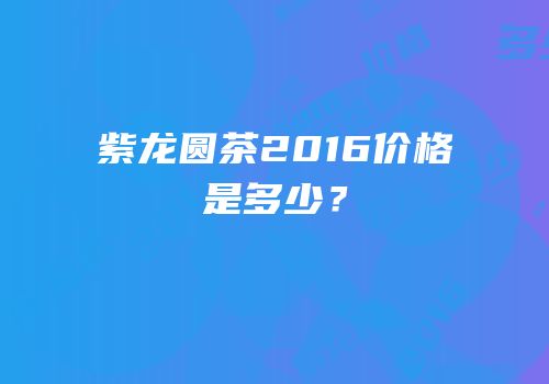 紫龙圆茶2016价格是多少？