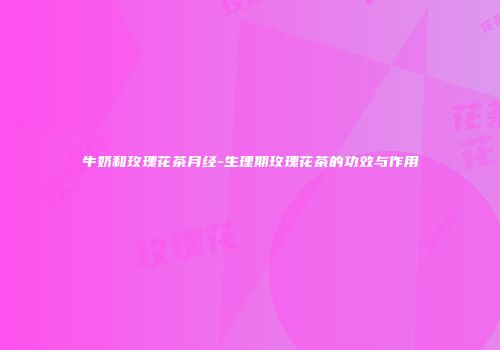 牛奶和玫瑰花茶月经-生理期玫瑰花茶的功效与作用
