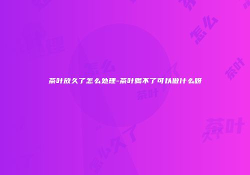 茶叶放久了怎么处理-茶叶喝不了可以做什么呀