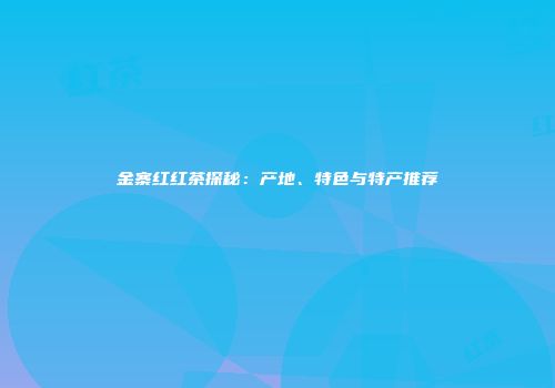 金寨红红茶探秘：产地、特色与特产推荐