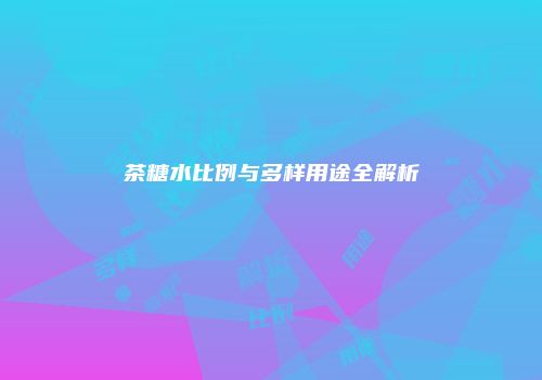 茶糖水比例与多样用途全解析