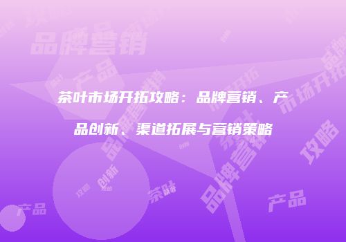 茶叶市场开拓攻略：品牌营销、产品创新、渠道拓展与营销策略