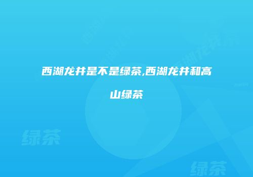 西湖龙井是不是绿茶,西湖龙井和高山绿茶