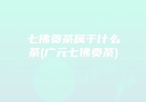 七佛贡茶属于什么茶(广元七佛贡茶)