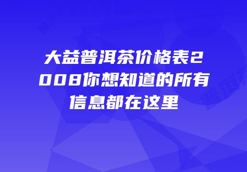 大益普洱茶价格表2008你想知道的所有信息都在这里
