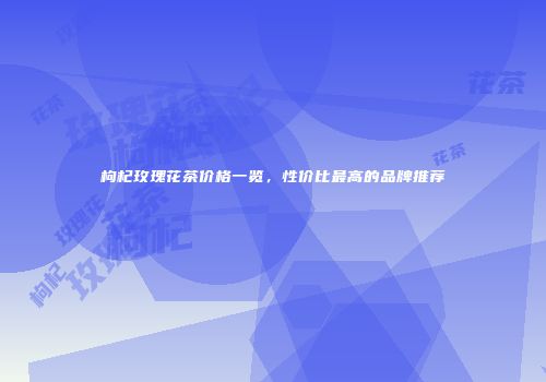枸杞玫瑰花茶价格一览，性价比最高的品牌推荐