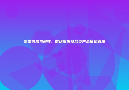 黑茶价格与回收：市场概况及各类产品价格解析