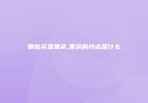 哪些茶是黑茶,黑茶的特点是什么