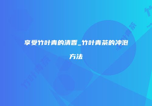享受竹叶青的清香_竹叶青茶的冲泡方法