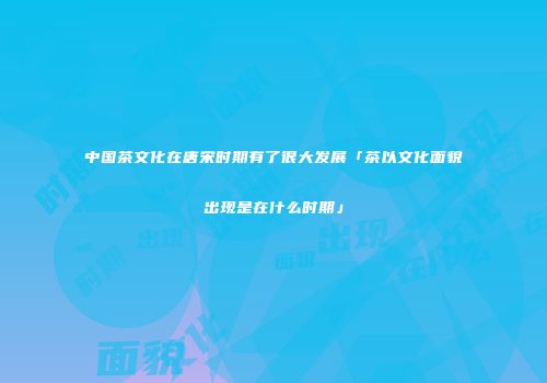 中国茶文化在唐宋时期有了很大发展「茶以文化面貌出现是在什么时期」