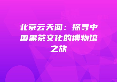 北京云天阁：探寻中国黑茶文化的博物馆之旅