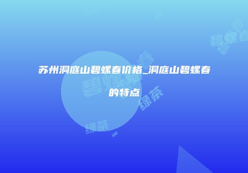 苏州洞庭山碧螺春价格_洞庭山碧螺春的特点