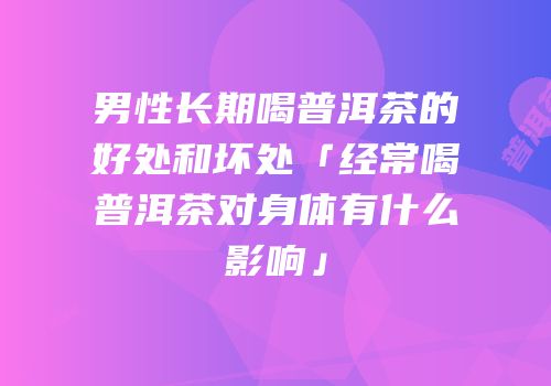 男性长期喝普洱茶的好处和坏处「经常喝普洱茶对身体有什么影响」
