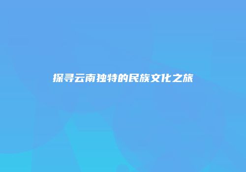 探寻云南独特的民族文化之旅