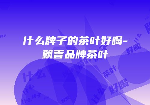 什么牌子的茶叶好喝-飘香品牌茶叶