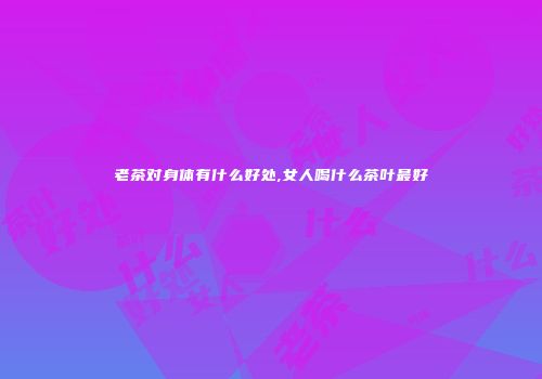 老茶对身体有什么好处,女人喝什么茶叶最好