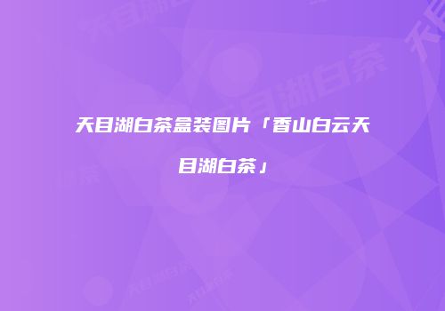 天目湖白茶盒装图片「香山白云天目湖白茶」