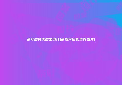 茶叶图片美图案设计(茶如何搭配美食图片)