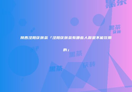 陕西泾阳茯砖茶「泾阳茯砖茶有哪些人群是不能饮用的」